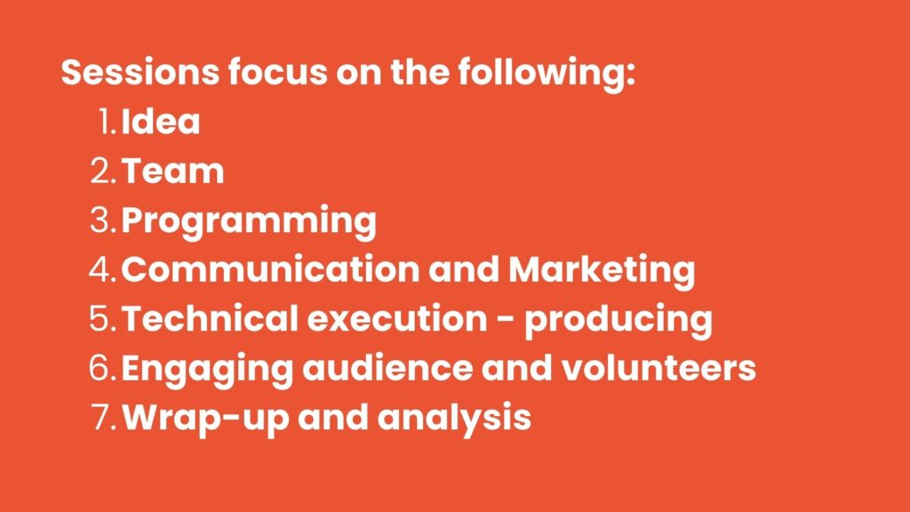 Sessions focus on the following: 

Idea 

Team 

Programming 

Communication and Marketing 

Technical execution - producing 

Engaging audience and volunteers 

Wrap-up and analysis 